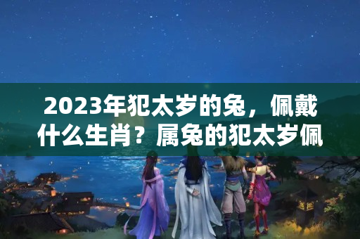 2023年犯太岁的兔，佩戴什么生肖？属兔的犯太岁佩戴什么