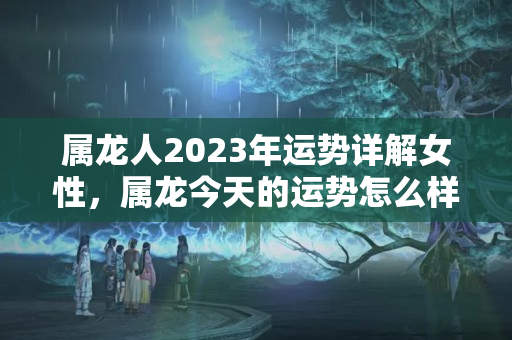 属龙人2023年运势详解女性，属龙今天的运势怎么样2023