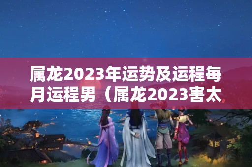 属龙2023年运势及运程每月运程男（属龙2023害太岁严重吗）