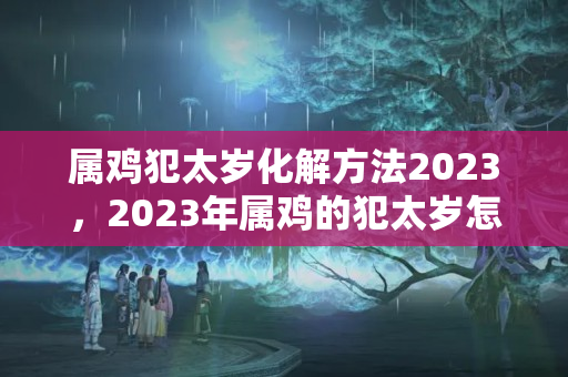 属鸡犯太岁化解方法2023，2023年属鸡的犯太岁怎么办