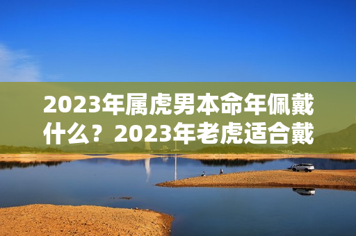 2023年属虎男本命年佩戴什么？2023年老虎适合戴什么