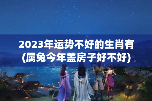 2023年运势不好的生肖有(属兔今年盖房子好不好)