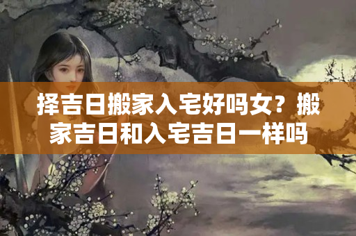 择吉日搬家入宅好吗女？搬家吉日和入宅吉日一样吗