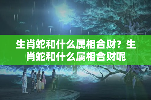 生肖蛇和什么属相合财？生肖蛇和什么属相合财呢