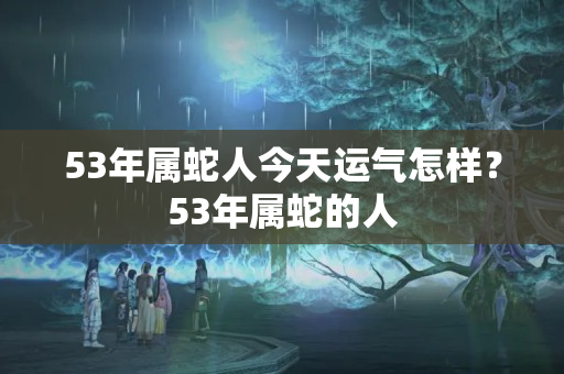 53年属蛇人今天运气怎样？53年属蛇的人