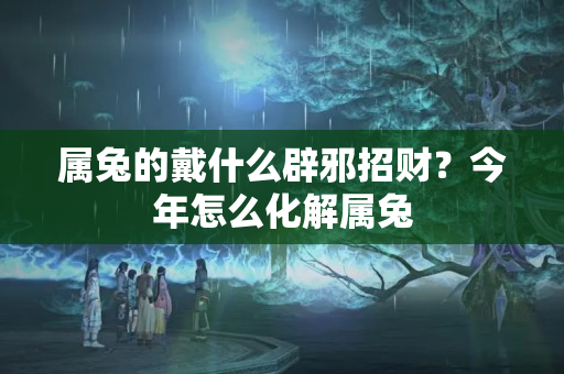 属兔的戴什么辟邪招财？今年怎么化解属兔