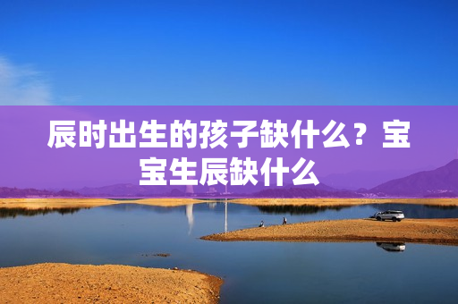 辰时出生的孩子缺什么？宝宝生辰缺什么