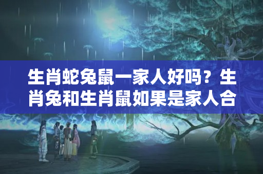 生肖蛇兔鼠一家人好吗？生肖兔和生肖鼠如果是家人合不合