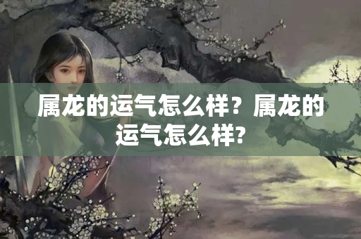 属龙的运气怎么样？属龙的运气怎么样?