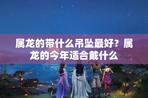 属龙的带什么吊坠最好？属龙的今年适合戴什么