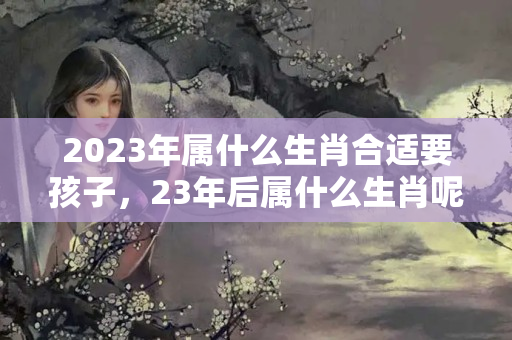 2023年属什么生肖合适要孩子，23年后属什么生肖呢？2023年什么生肖最旺