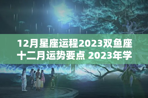 12月星座运程2023双鱼座十二月运势要点 2023年学业运势