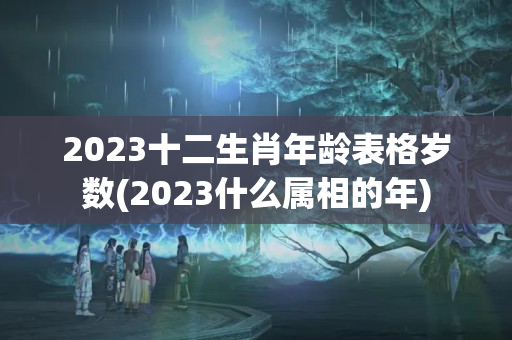 2023十二生肖年龄表格岁数(2023什么属相的年)