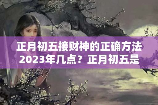 正月初五接财神的正确方法2023年几点？正月初五是财神的什么日子