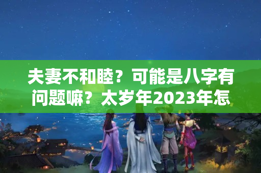 夫妻不和睦？可能是八字有问题嘛？太岁年2023年怎么化解