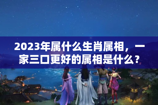 2023年属什么生肖属相，一家三口更好的属相是什么？？2023年什么生肖最旺