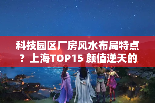 科技园区厂房风水布局特点？上海TOP15 颜值逆天的文化创意园你了解几个？（值得珍藏）