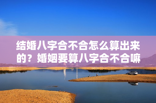 结婚八字合不合怎么算出来的？婚姻要算八字合不合嘛